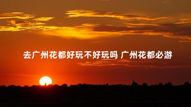 去广州花都好玩不好玩吗 广州花都必游景点